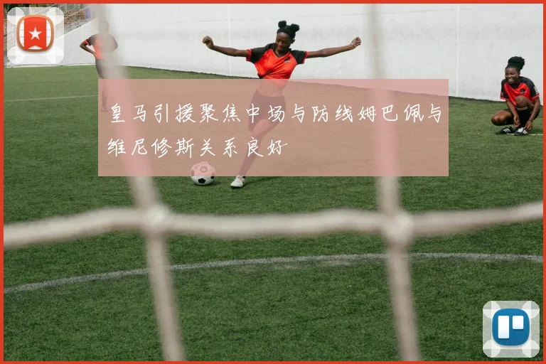 皇马引援聚焦中场与防线姆巴佩与维尼修斯关系良好