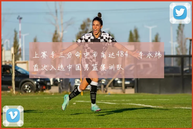 上赛季三分命中率高达484偰李永炜首次入选中国男篮集训队