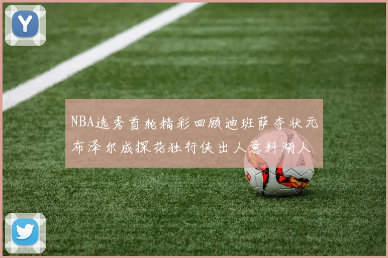 NBA选秀首轮精彩回顾迪班萨夺状元布泽尔成探花独行侠出人意料湖人选中潜力新星