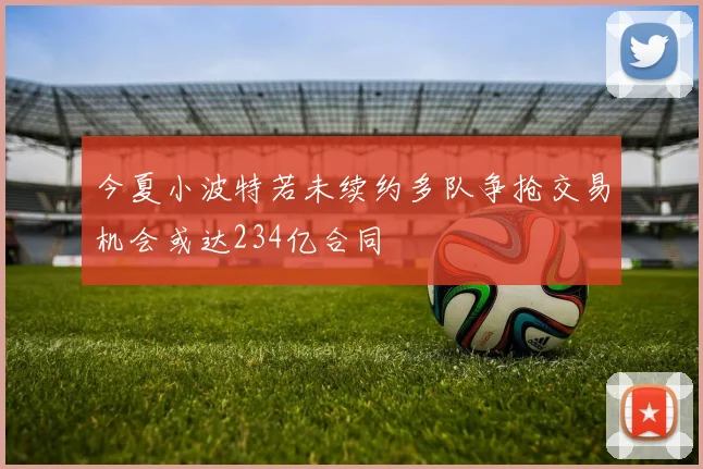 今夏小波特若未续约多队争抢交易机会或达234亿合同