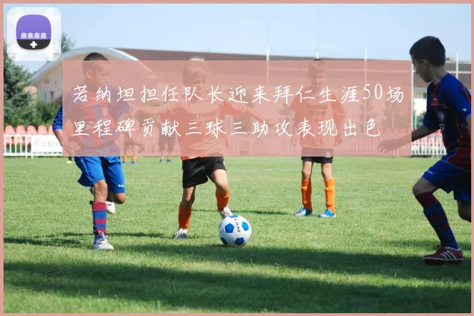 若纳坦担任队长迎来拜仁生涯50场里程碑贡献三球三助攻表现出色