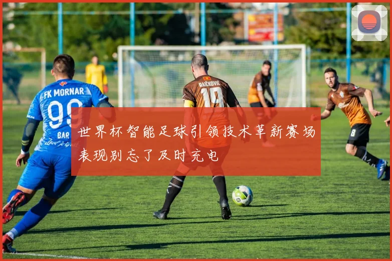 世界杯智能足球引领技术革新赛场表现别忘了及时充电