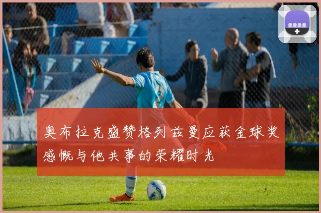 奥布拉克盛赞格列兹曼应获金球奖感慨与他共事的荣耀时光