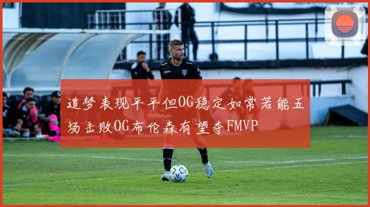 追梦表现平平但OG稳定如常若能五场击败OG布伦森有望夺FMVP