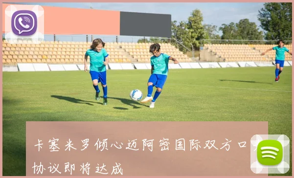 卡塞米罗倾心迈阿密国际双方口头协议即将达成