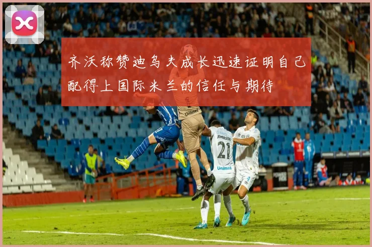 齐沃称赞迪乌夫成长迅速证明自己配得上国际米兰的信任与期待