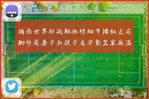 梅西世界杯战靴独特细节揭秘左右脚印有妻子和孩子名字彰显家庭温暖
