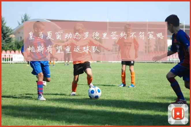 皇马夏窗动态罗德里签约不符策略帕斯有望重返球队