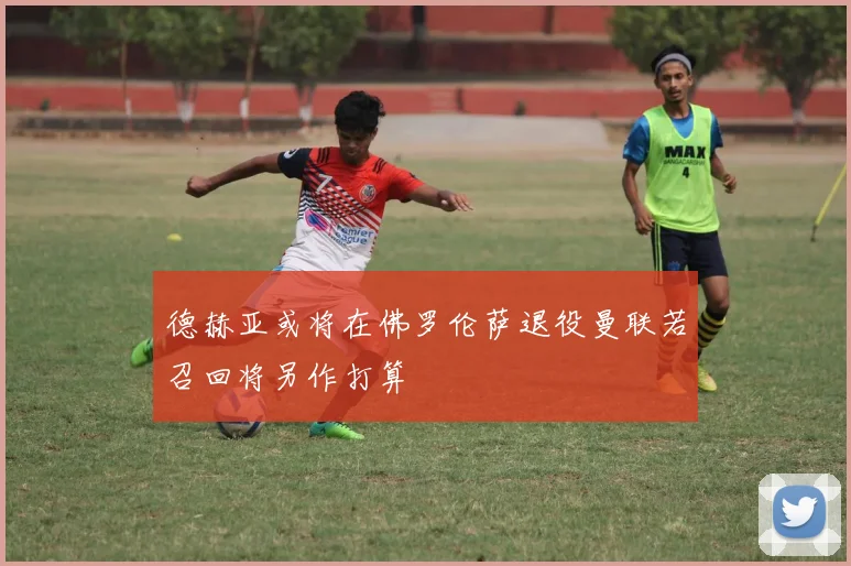 德赫亚或将在佛罗伦萨退役曼联若召回将另作打算