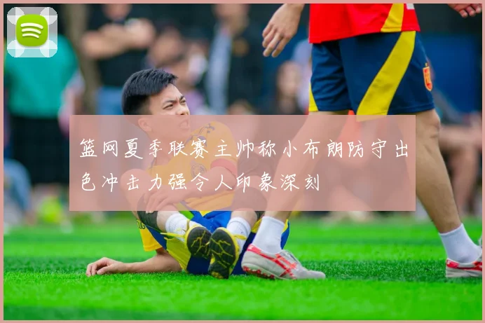 篮网夏季联赛主帅称小布朗防守出色冲击力强令人印象深刻